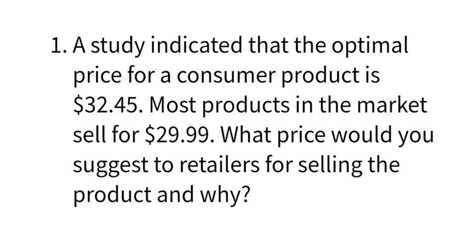 1. A study indicated that the optimal
price for a consumer product is
$32.45. Most products in the market
sell for $29.99. What price would you
suggest to retailers for selling the
product and why?

