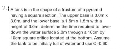 2.) A tank is in the shape of a frustum of a pyramid
having a square section. The upper base is 3.0m x
3.0m, and the lower base is 1.5m x 1.5m with a
height of 3.0m. determine the time required to lower
down the water surface 2.0m through a 10cm by
10cm square orifice located at the bottom. Assume
the tank to be initially full of water and use C=0.60.
