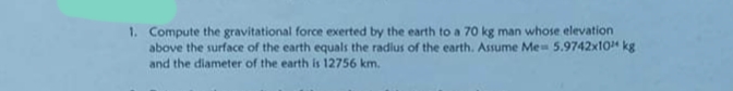 1. Compute the gravitational force exerted by the earth to a 70 kg man whose elevation
above the surface of the earth equals the radius of the earth. Assume Me- 5.9742x10 kg
and the diameter of the earth is 12756 km.
