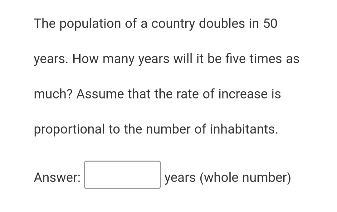 The population of a country doubles in 50
years. How many years will it be five times as
much? Assume that the rate of increase is
proportional to the number of inhabitants.
Answer:
years (whole number)
