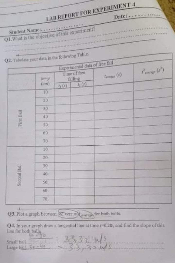 LAB REPORT FOR EXPERIMENT 4
Date:.
Stuident Name:.
Q1.What is the objective of this experiment?
Q2. Tabelate your data in the following Table.
Experimental data of free fall
Time of free
falling
favesge (3)
(em)
10
20
30
40
50
60
70
10
20
30
40
50
60
70
Q3. Plot a grapb between versiin
D for both balla.
Q4. In your graph draw a tangential line at time r-020, and find the slope of this
line for both balla
33331/s
Small bali.
Large ball. BtH 333
Second Ball
Fint Ball
