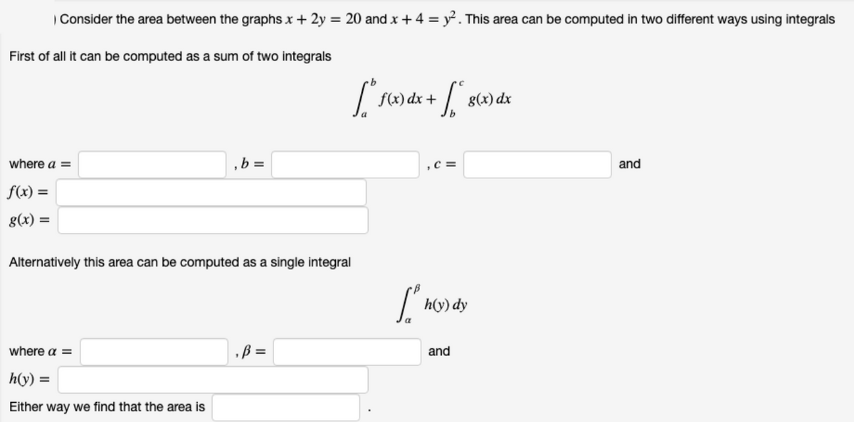 | Consider the area between the graphs x + 2y = 20 and x + 4 = y² . This area can be computed in two different ways using integrals
First of all it can be computed as a sum of two integrals
f(x) dx +
g(x) dx
where a =
b =
,C =
and
f(x) =
g(x) =
%3D
Alternatively this area can be computed as a single integral
h(y) dy
where a =
B =
and
h(y) =
%3D
Either way we find that the area is
