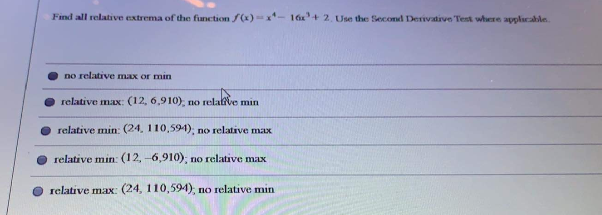 Find all relative extrema of the function ƒ (x)= x*- 16x+ 2, Use the Second Derivative Test where applicable.
no relative max or min
relative max: (12, 6,910); no relative min
relative min: (24, 110,594); no relative max
relative min: (12,-6,910); no relative max
relative max: (24, 110,594); no relative min
