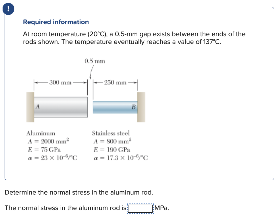 !
Required information
At room temperature (20°C), a 0.5-mm gap exists between the ends of the
rods shown. The temperature eventually reaches a value of 137°C.
300 mm
Aluminum
A = 2000 mm²
E = 75 GPa
a = 23 x 10-6/°C
0.5 mm
250 mm
B
teel
A = 800 mm²
E = 190 GPa
a = 17.3 x 10-6/°C
Determine the normal stress in the aluminum rod.
The normal stress in the aluminum rod is
EMPa.