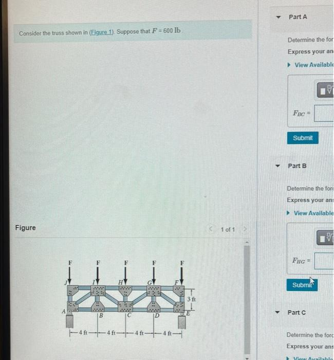 Consider the truss shown in (Figure 1). Suppose that F=600 lb.
Figure
#WE
with
www
B
M
www.l lawww.
C
D
4 ft 4 ft-4ft-4ft
F1Ww.
T
3 ft
1 of 1
▼
Y
Y
Part A
Determine the for
Express your an
View Available
Fac
Submit
Part B
Determine the for
Express your an
View Available.
FHG =
Submit
V
Part C
V
Determine the forc
Express your ans
View Available