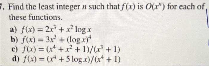 7. Find the least integer n such that f(x) is O(x") for each of
these functions.
a) f(x) = 2x³ + x² log x
b) f(x) = 3x³ + (log.x)4
c) f(x) = (x + x² + 1)/(x³ + 1)
d) f(x) = (x + 5log x)/(x + 1)