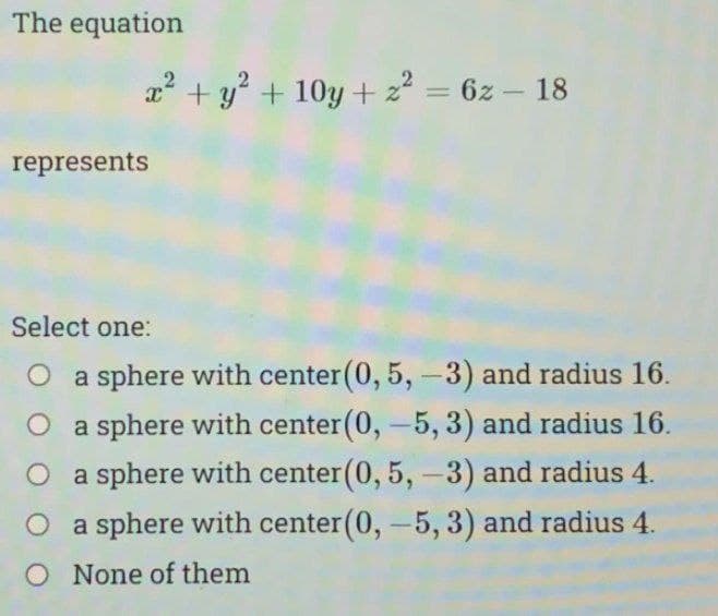 The equation
x² + y² +10y + z² = 6z - 18
represents
Select one:
a sphere with center (0, 5, -3) and radius 16.
O a sphere with center (0, -5, 3) and radius 16.
O a sphere with center (0, 5, -3) and radius 4.
O a sphere with center (0, -5, 3) and radius 4.
O None of them
