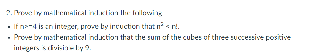 2. Prove by mathematical induction the following
●
If n>=4 is an integer, prove by induction that n² <n!.
Prove by mathematical induction that the sum of the cubes of three successive positive
integers is divisible by 9.