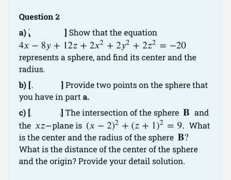 Question 2
a) [
] Show that the equation
4x - 8y + 12z + 2x² + 2y² + 2z² = -20
represents a sphere, and find its center and the
radius.
b) [.
] Provide two points on the sphere that
you have in part a.
c) [.
-
The intersection of the sphere B and
the xz-plane is (x − 2)² + (z + 1)² = 9. What
is the center and the radius of the sphere B?
What is the distance of the center of the sphere
and the origin? Provide your detail solution.