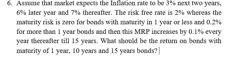 6. Assume that market expects the Inflation rate to be 3% next two years,
6% later year and 7% thereafter. The risk free rate is 2% whereas the
maturity risk is zero for bonds with maturity in 1 year or less and 0.2%
for more than 1 year bonds and then this MRP increases by 0.1% every
year thereafter till 15 years. What should be the return on bonds with
maturity of 1 year, 10 years and 15 years bonds?|
