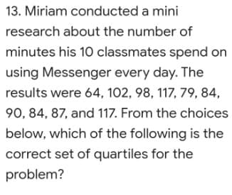 13. Miriam conducted a mini
research about the number of
minutes his 10 classmates spend on
using Messenger every day. The
results were 64, 102, 98, 117, 79, 84,
90, 84, 87, and 117. From the choices
below, which of the following is the
correct set of quartiles for the
problem?