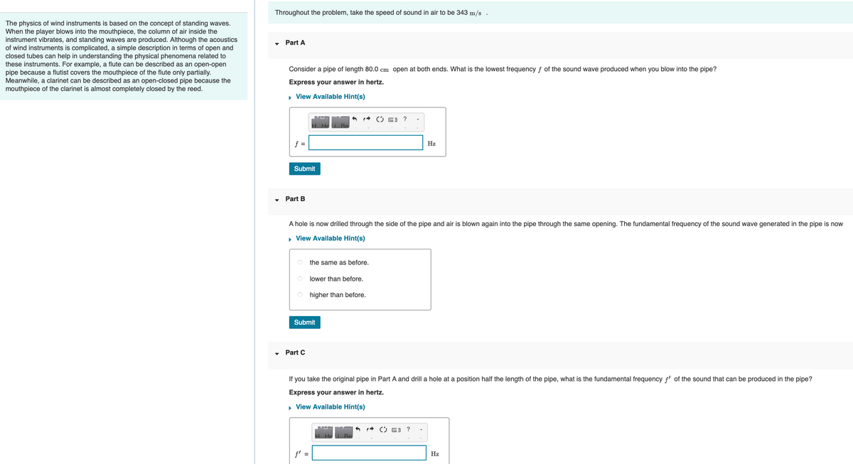The physics of wind instruments is based on the concept of standing waves.
When the player blows into the mouthpiece, the column of air inside the
instrument vibrates, and standing waves are produced. Although the acoustics
of wind instruments is complicated, a simple description in terms of open and
closed tubes can help in understanding the physical phenomena related to
these instruments. For example, a flute can be described as an open-open
pipe because a flutist covers the mouthpiece of the flute only partially.
Meanwhile, a clarinet can be described as an open-closed pipe because the
mouthpiece of the clarinet is almost completely closed by the reed.
Throughout the problem, take the speed of sound in air to be 343 m/s.
Part A
Consider a pipe of length 80.0 cm open at both ends. What is the lowest frequency f of the sound wave produced when you blow into the pipe?
Express your answer in hertz.
▸ View Available Hint(s)
f =
Submit
Part B
A hole is now drilled through the side of the pipe and air is blown again into the pipe through the same opening. The fundamental frequency of the sound wave generated in the pipe is now
▸ View Available Hint(s)
Submit
Part C
the same as before.
lower than before.
higher than before.
Hz
f' =
If you take the original pipe in Part A and drill a hole at a position half the length of the pipe, what is the fundamental frequency f' of the sound that can be produced in the pipe?
Express your answer in hertz.
▸ View Available Hint(s)
Hz