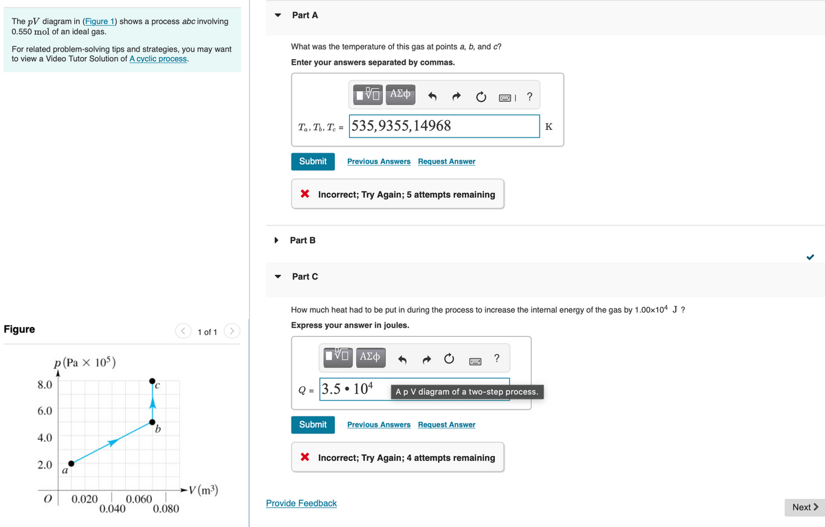 The pV diagram in (Figure 1) shows a process abc involving
0.550 mol of an ideal gas.
For related problem-solving tips and strategies, you may want
to view a Video Tutor Solution of A cyclic process.
Figure
8.0
6.0
4.0
p(Pax 105)
2.0
O
a
0.020
0.040
0.060
b
0.080
1 of 1
V(m³)
▶
Part A
What was the temperature of this gas at points a, b, and c?
Enter your answers separated by commas.
Ta, Tb, Tc= 535,9355,14968
V
Submit Previous Answers Request Answer
Part B
X Incorrect; Try Again; 5 attempts remaining
Part C
ΑΣΦ
ΑΣΦ
Q = 3.5104
How much heat had to be put in during the process to increase the internal energy of the gas by 1.00×104 J ?
Express your answer in joules.
Provide Feedback
Submit Previous Answers Request Answer
國」?
?
A p V diagram of a two-step process.
X Incorrect; Try Again; 4 attempts remaining
K
Next >