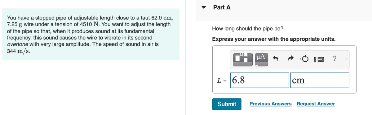 You have a stopped pipe of adjustable length close to a taut 62.0 cm,
7.25 g wire under a tension of 4510 N. You want to adjust the length
of the pipe so that, when it produces sound at its fundamental
frequency, this sound causes the wire to vibrate in its second
overtone with very large amplitude. The speed of sound in air is
344 m/s.
Part A
How long should the pipe be?
Express your answer with the appropriate units.
L = 6.8
Submit
μA
cm
2 ?
Previous Answers Request Answer