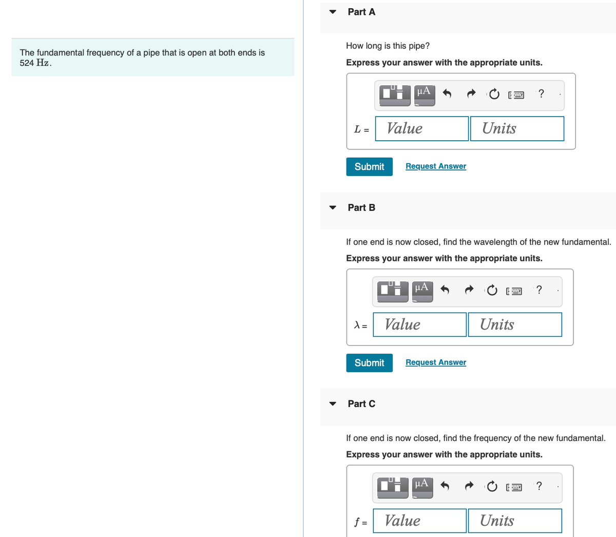 The fundamental frequency of a pipe that is open at both ends is
524 Hz.
▼
Part A
How long is this pipe?
Express your answer with the appropriate units.
L =
Submit
Part B
λ=
Submit
Part C
μA
Value
If one end is now closed, find the wavelength of the new fundamental.
Express your answer with the appropriate units.
f=
U
Request Answer
μА
Value
Request Answer
Units
"μA
Value
Units
If one end is now closed, find the frequency of the new fundamental.
Express your answer with the appropriate units.
?
Units
?
?