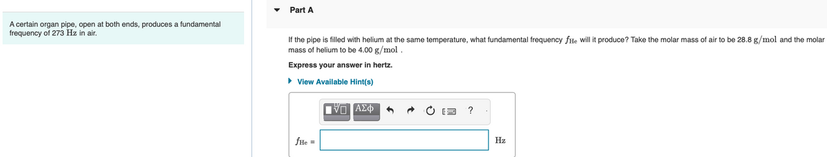 A certain organ pipe, open at both ends, produces a fundamental
frequency of 273 Hz in air.
Part A
If the pipe is filled with helium at the same temperature, what fundamental frequency fHe will it produce? Take the molar mass of air to be 28.8 g/mol and the molar
mass of helium to be 4.00 g/mol.
Express your answer in hertz.
► View Available Hint(s)
fHe
=
IVE ΑΣΦ
?
Hz