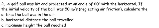 2. A golf ball was hit and projected at an angle of 60° with the horizontal. If
the initial velocity of the ball was 50 m/s (neglecting air friction), calculate the
a. time the ball was in the air
b. horizontal distance the ball travelled
c. maximum height the ball reached