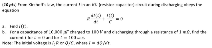 (10 pts) From Kirchoff's law, the current I in an RC (resistor-capacitor) circuit during discharging obeys the
equation
dl(t) 1(t)
R- + = 0
dt C
a. Find I (t).
b. For a capacitance of 10,000 uF charged to 100 V and discharging through a resistance of 1 m2, find the
current I for t = 0 and for t = 100 sec.
Note: The initial voltage is IoR or Q/C, where I = dQ/dt.