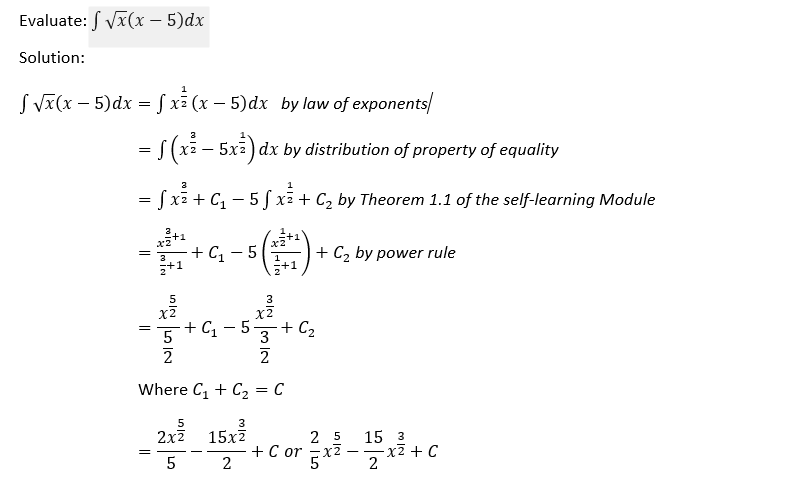 Evaluate: √x(x - 5)dx
Solution:
√ √x(x - 5) dx = f x²(x - 5) dx by law of exponents/
= f (x² - 5x) dx by distribution of property of equality
= f x² + C₁ - 5 f x² + C₂ by Theorem 1.1 of the self-learning Module
+C₁-5
+ C₂ by power rule
=
5
+C₁-5-
Where C₁ + C₂
5
2x² 15x²
25 15 3
2²-1²
5
2
+ C₂
3
2
= = C
+ C or -xz
-x² + C