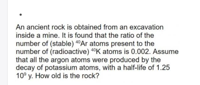 An ancient rock is obtained from an excavation
inside a mine. It is found that the ratio of the
number of (stable) 4°Ar atoms present to the
number of (radioactive) 4°K atoms is 0.002. Assume
that all the argon atoms were produced by the
decay of potassium atoms, with a half-life of 1.25
10° y. How old is the rock?
