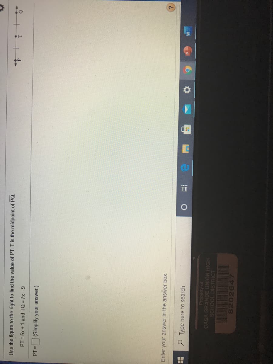 Use the figure to the right to find the value of PT. T is the midpoint of PQ.
P.
PT = 5x+1 and TQ= 7x-9
PT= (Simplify your answer.)
Enter your answer in the answer box.
P Type here to search
近
Property of
CASA GRANDE UNION HIGH
SCHOOL DISTRICT
8202647
