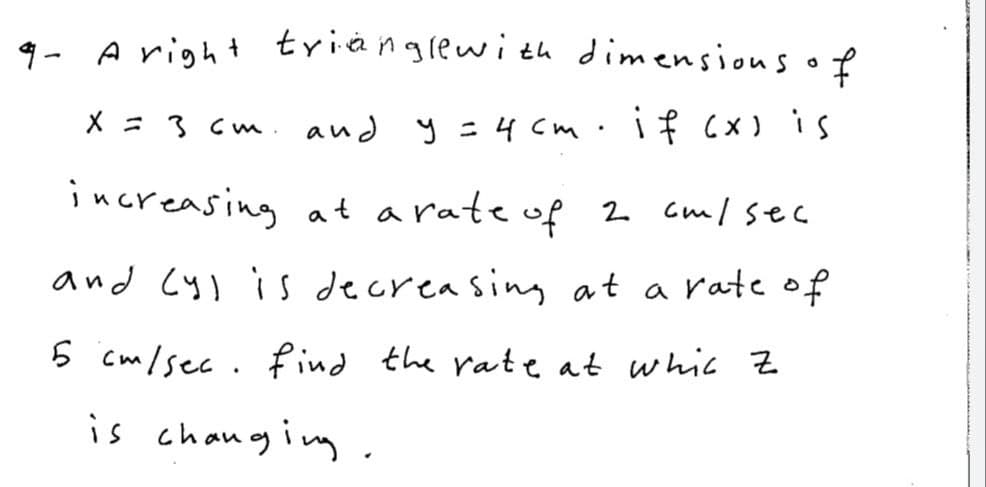 9- A right trianglewi th dimensious of
X = 36 m .
and y = 4 cm
increasing at arate of 2 Gml sec
and Cy) is decreasing at a rate of
6 cm/sec. find the rateat whic z
is changing.
