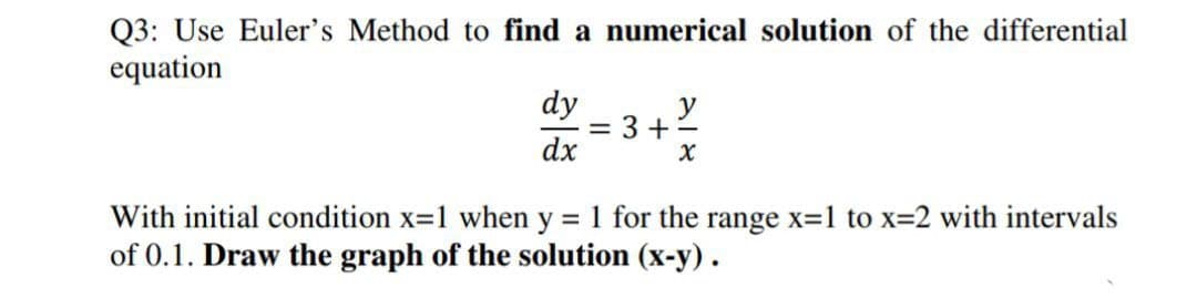Q3: Use Euler's Method to find a numerical solution of the differential
equation
dy
y
3 +
dx
With initial condition x=1 when y = 1 for the range x=1 to x=2 with intervals
of 0.1. Draw the graph of the solution (x-y) .

