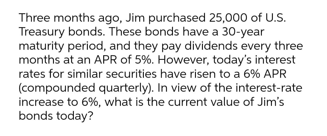 Three months ago, Jim purchased 25,000 of U.S.
Treasury bonds. These bonds have a 30-year
maturity period, and they pay dividends every three
months at an APR of 5%. However, today's interest
rates for similar securities have risen to a 6% APR
(compounded quarterly). In view of the interest-rate
increase to 6%, what is the current value of Jim's
bonds today?
