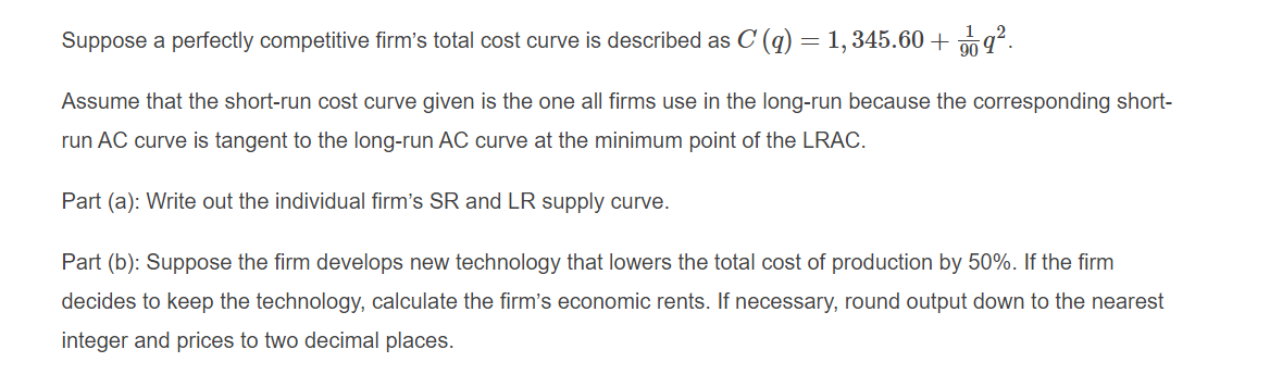 Suppose a perfectly competitive firm's total cost curve is described as C (q) = 1, 345.60 + 20 9.
Assume that the short-run cost curve given is the one all firms use in the long-run because the corresponding short-
run AC curve is tangent to the long-run AC curve at the minimum point of the LRAC.
Part (a): Write out the individual firm's SR and LR supply curve.
Part (b): Suppose the firm develops new technology that lowers the total cost of production by 50%. If the firm
decides to keep the technology, calculate the firm's economic rents. If necessary, round output down to the nearest
integer and prices to two decimal places.
