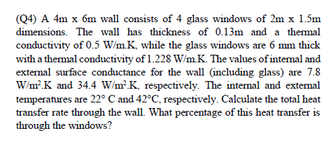 (Q4) A 4m x 6m wall consists of 4 glass windows of 2m x 1.5m
dimensions. The wall has thickness of 0.13m and a thermal
conductivity of 0.5 W/m.K, while the glass windows are 6 mm thick
with a thermal conductivity of 1.228 W/m.K. The values of intemal and
external surface conductance for the wall (including glass) are 7.8
W/m? K and 34.4 W/m².K, respectively. The intemal and extemal
temperatures are 22° C and 42°C, respectively. Calculate the total heat
transfer rate through the wall. What percentage of this heat transfer is
through the windows?
