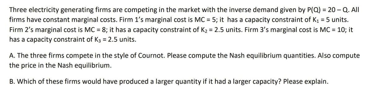 Three electricity generating firms are competing in the market with the inverse demand given by P(Q) = 20 - Q. All
%3D
firms have constant marginal costs. Firm 1's marginal cost is MC = 5; it has a capacity constraint of K1 = 5 units.
Firm 2's marginal cost is MC = 8; it has a capacity constraint of K2 = 2.5 units. Firm 3's marginal cost is MC = 10; it
%3D
has a capacity constraint of K3 = 2.5 units.
A. The three firms compete in the style of Cournot. Please compute the Nash equilibrium quantities. Also compute
the price in the Nash equilibrium.
B. Which of these firms would have produced a larger quantity if it had a larger capacity? Please explain.
