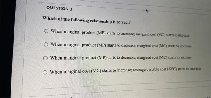 QUESTION 3
Which of the following relationship is correct?
O When marginal product (MP) starts to increase; marginal cost (MC) starts to increase
O When marginal product (MP) starts to decrease, marginal cost (MC) starts to decrease
O When marginal product (MP)starts to decrease, marginal cost (MC) starts to increase
O When marginal cost (MC) starts to increase; average variable cost (AVC) starts to decrease
