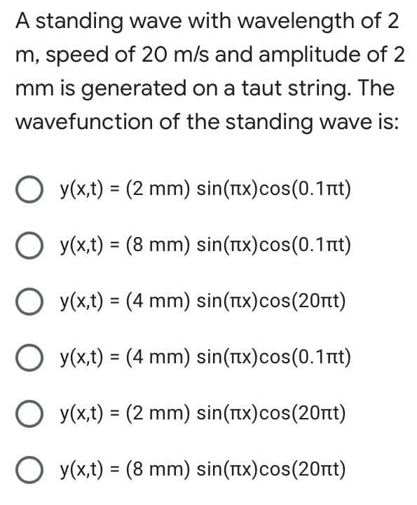 A standing wave with wavelength of 2
m, speed of 20 m/s and amplitude of 2
mm is generated on a taut string. The
wavefunction of the standing wave is:
O y(x,t) = (2 mm) sin(Tx)cos(0.1Tit)
O y(x,t) = (8 mm) sin(Tx)cos(0.1Tit)
O y(x,t) = (4 mm) sin(Tx)cos(20rt)
O y(x,t) = (4 mm) sin(tx)cos(0.1nt)
O y(x,t) = (2 mm) sin(rtx)cos(20rt)
O y(x,t) = (8 mm) sin(Tx)cos(20rt)
