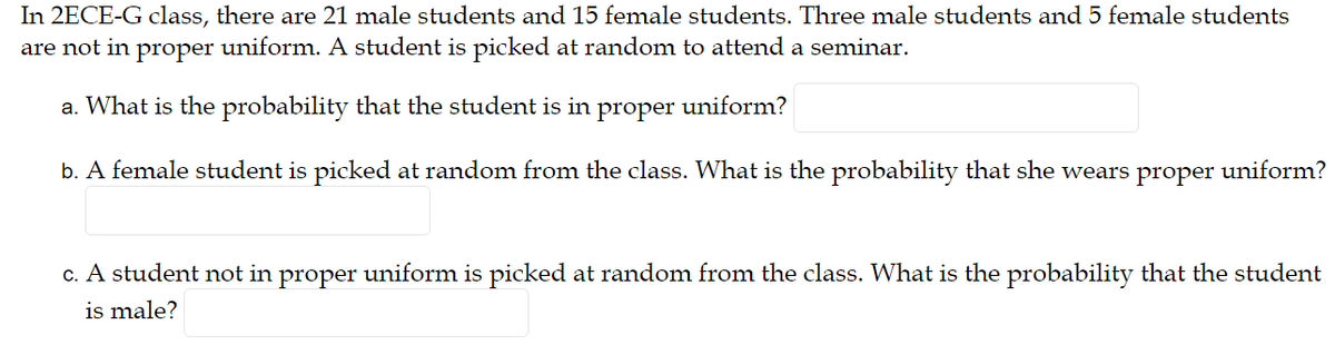 In 2ECE-G class, there are 21 male students and 15 female students. Three male students and 5 female students
are not in proper uniform. A student is picked at random to attend a seminar.
a. What is the probability that the student is in
proper
uniform?
b. A female student is picked at random from the class. What is the probability that she wears proper uniform?
c. A student not in proper uniform is picked at random from the class. What is the probability that the student
is male?
