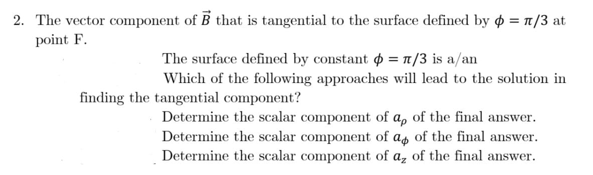 2. The vector component of B that is tangential to the surface defined by ø = 1/3 at
point F.
The surface defined by constant o = 1/3 is a/an
= TT
Which of the following approaches will lead to the solution in
finding the tangential component?
Determine the scalar component of a, of the final answer.
Determine the scalar component of as of the final answer.
Determine the scalar component of a, of the final answer.

