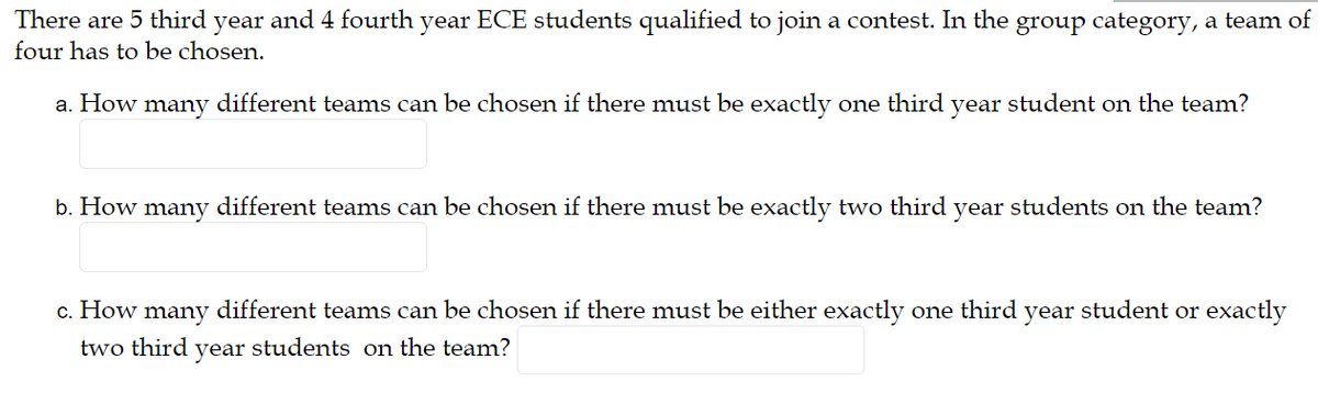 There are 5 third year and 4 fourth year ECE students qualified to join a contest. In the group category, a team of
four has to be chosen.
a. How many different teams can be chosen if there must be exactly one third year student on the team?
b. How many different teams can be chosen if there must be exactly two third year students on the team?
c. How many different teams can be chosen if there must be either exactly one third year student or exactly
two third year students on the team?
