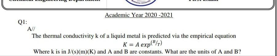 Academic Year 2020 -2021
Q1:
A//
The thermal conductivity k of a liquid metal is predicted via the empirical equation
K = A exp("/r)
Where k is in J/(s)(m)(K) and A and B are constants. What are the units of A and B?
