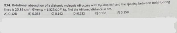 Q14. Rotational absorption of a diatomic molecule AB occurs with V.-200 cm³ and the spacing between neighboring
lines is 20.89 cm¹. Given u = 1.327x10
kg, find the AB bond distance in nm.
D) 0.152
E) 0.133
A) 0.128
B) 0.033
C) 0.142
F) 0.158