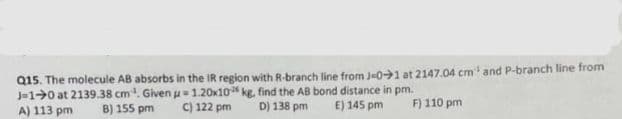 Q15. The molecule AB absorbs in the IR region with R-branch line from J-01 at 2147.04 cm¹ and P-branch line from
J-10 at 2139.38 cm³. Given u 1.20x10 kg, find the AB bond distance in pm.
A) 113 pm
B) 155 pm
C) 122 pm
D) 138 pm
E) 145 pm
F) 110 pm