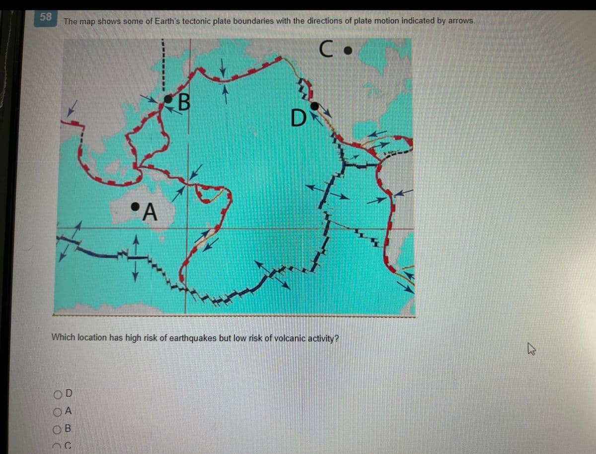 58
The map shows some of Earth's tectonic plate boundaries with the directions of plate motion indicated by arrows.
C.
OD
A
A
OB
nc
B
Which location has high risk of earthquakes but low risk of volcanic activity?
D