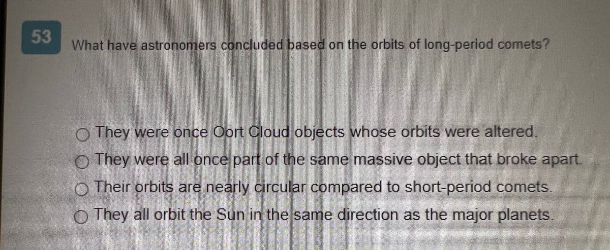 53
What have astronomers concluded based on the orbits of long-period comets?
DOO
They were once Oort Cloud objects whose orbits were altered
They were all once part of the same massive object that broke apart
Their orbits are nearly circular compared to short-period comets
They all orbit the Sun in the same direction as the major planets