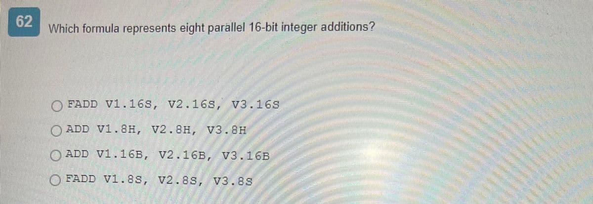 62
Which formula represents eight parallel 16-bit integer additions?
FADD V1.16S, V2.16s, v3.16s
ADD V1.8H, V2.8H, V3.8H
ADD V1.16B, V2.16B, V3.16B
FADD V1.8s, V2.8s, V3.8s