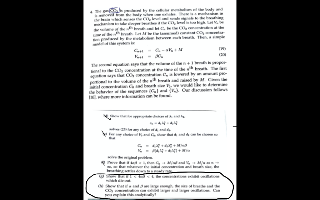 4. The gas(CO, is produced by the cellular metabolism of the body and
is removed from the body when one exhales. There is a mechanism in
the brain which senses the CO, level and sends signals to the breathing
mechanism to take deeper breathes if the CO, level is too high. Let V, be
the volume of the nth breath and let C, be the CO, concentration at the
time of the nth breath. Let M be the (assumed) constant CO2 concentra-
tion produced by the metabolism between each breath. Then, a simple
model of this system is:
Cn+1 = C, - av, + M
Va+1 = BC,
(19)
(20)
The second equation says that the volume of then+1 breath is propor-
tional to the CO, concentration at the time of the nth breath. The first
equation says that CO, concentration C, is lowered by an amount pro-
portional to the volume of the nth breath and raised by M. Given the
initial concentration Co and breath size Vo, we would like to determine
the behavior of the sequences {Cn} and {Vn}. Our discussion follows
(10], where more information can be found.
N Show that for appropriate choices of A, and A,
Ca- d, A + da
solves (23) for any choice of dj and da.
V For any choice of V, and Co, show that dị and da can be chosen so
that
C. - dịA + dzA + M/aß
V - B(d,A" + daA) + M/a
solve the original problem.
O Prove that if 4aß < 1, then C, + M/aß and V, + M/a as n +
00, so that whatever the initial concentration and breath size, the
breathing settles down to a steady rate
(g) Show that if 1 < 4aß < 4, the concentrations exhibit oscillations
which die out.
(h) Show that if a and 3 are large enough, the size of breaths and the
CO, concentration can exhibit larger and larger oscillations. Can
you explain this analytically?
