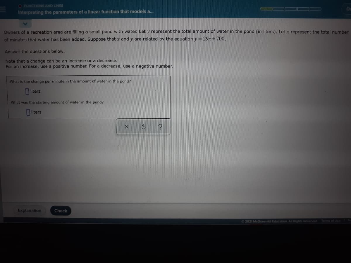 O FUNCTIONS AND LINES
Interpreting the parameters of a linear function that models a.
Owners of a recreation area are filling a small pond with water. Let y represent the total amount of water in the pond (in liters). Let x represent the total number
of minutes that water has been added. Suppose that x and y are related by the equation y = 29x+700.
Answer the questions below.
Note that a change can be an increase or a decrease.
For an increase, use a positive number. For a decrease, use a negative number.
What is the change per minute in the amount of water in the pond?
liters
What was the starting amount of water in the pond?
liters
Explanation
Check
02021 McGraw-Hill Education. All Rights Reserved
Terms of Use Pr
