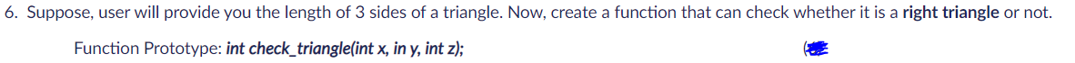 6. Suppose, user will provide you the length of 3 sides of a triangle. Now, create a function that can check whether it is a right triangle or not.
Function Prototype: int check_triangle(int x, in y, int z);
