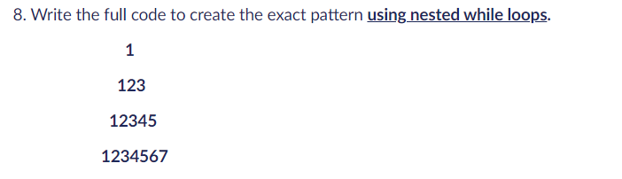 8. Write the full code to create the exact pattern using nested while loops.
1
123
12345
1234567
