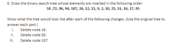 6. Draw the binary search tree whose elements are inserted in the following order:
50 ,72, 96, 94, 107, 26, 12, 11, 9, 2, 10, 25, 51, 16, 17, 95
Show what the tree would look like after each of the following changes. (Use the original tree to
answer each part.)
I.
Delete node 16.
II.
Delete node 50.
III.
Delete node 107.
