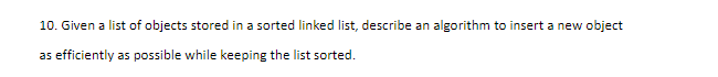 10. Given a list of objects stored in a sorted linked list, describe an algorithm to insert a new object
as efficiently as possible while keeping the list sorted.
