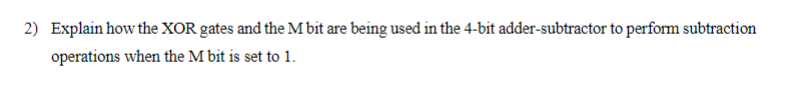 2) Explain how the XOR gates and the M bit are being used in the 4-bit adder-subtractor to perform subtraction
operations when the M bit is set to 1.
