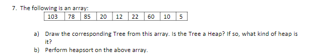 7. The following is an array:
103 78
85
20
12
22
60
10
a) Draw the corresponding Tree from this array. Is the Tree a Heap? If so, what kind of heap is
it?
b) Perform heapsort on the above array.
